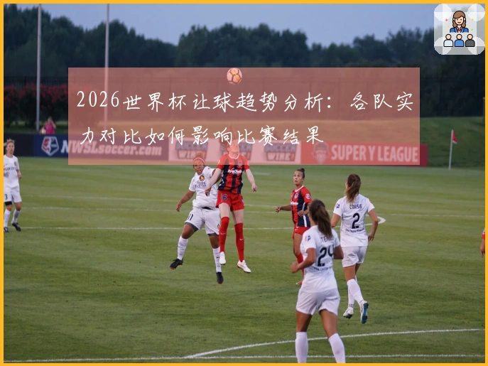 2026世界杯让球趋势分析：各队实力对比如何影响比赛结果