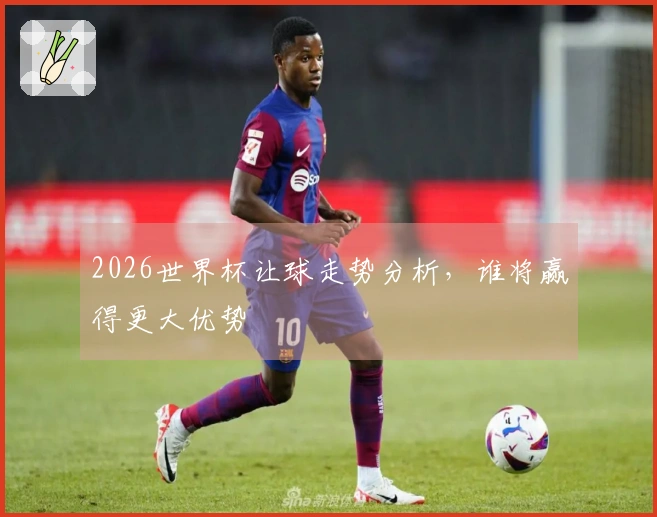 2026世界杯让球走势分析，谁将赢得更大优势